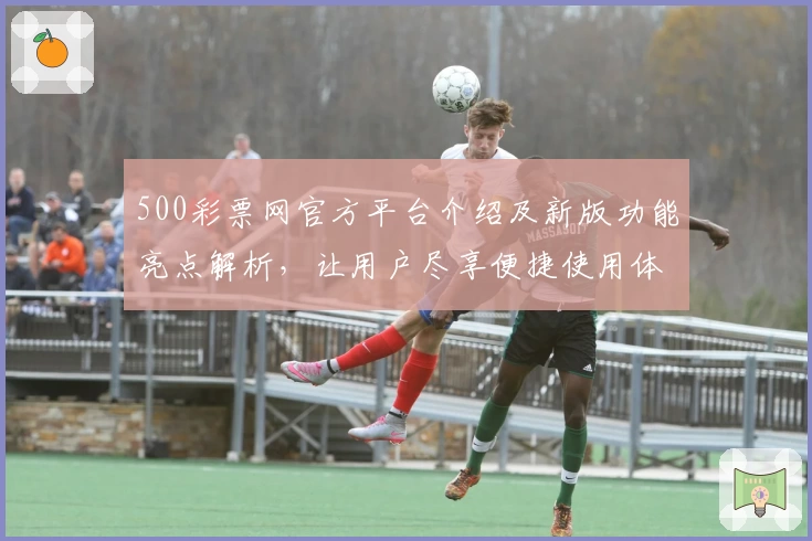 500彩票网官方平台介绍及新版功能亮点解析，让用户尽享便捷使用体验