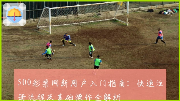 500彩票网新用户入门指南：快速注册流程及基础操作全解析