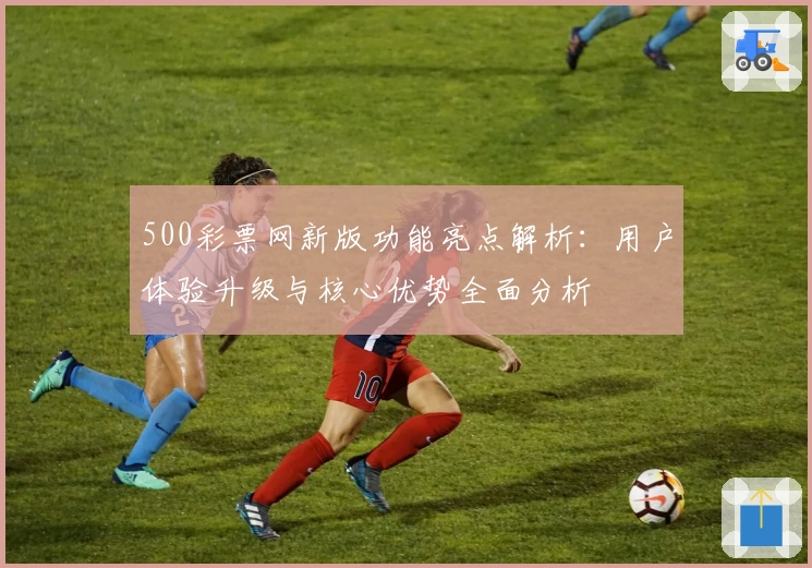 500彩票网新版功能亮点解析：用户体验升级与核心优势全面分析