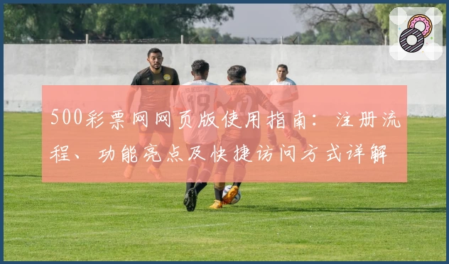 500彩票网网页版使用指南：注册流程、功能亮点及快捷访问方式详解