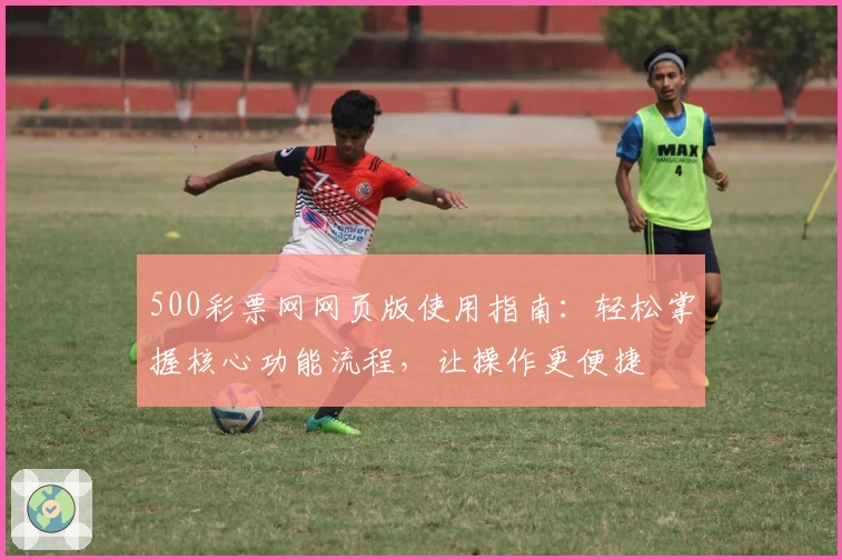 500彩票网网页版使用指南：轻松掌握核心功能流程，让操作更便捷