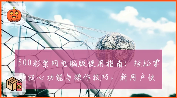 500彩票网电脑版使用指南：轻松掌握核心功能与操作技巧，新用户快速上手攻略