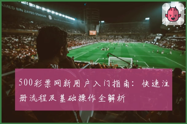 500彩票网新用户入门指南：快速注册流程及基础操作全解析