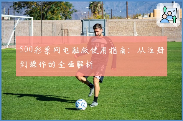 500彩票网电脑版使用指南：从注册到操作的全面解析