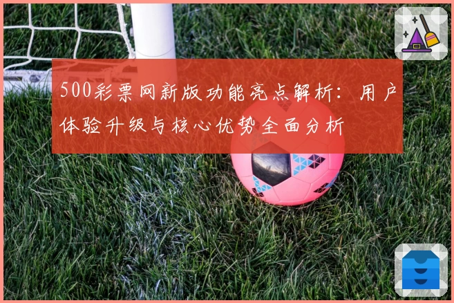 500彩票网新版功能亮点解析：用户体验升级与核心优势全面分析
